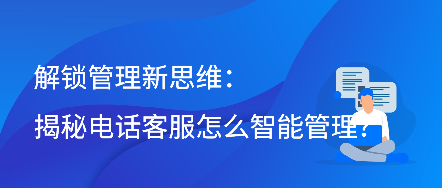 解锁管理新思维：揭秘电话客服怎么智能管理？