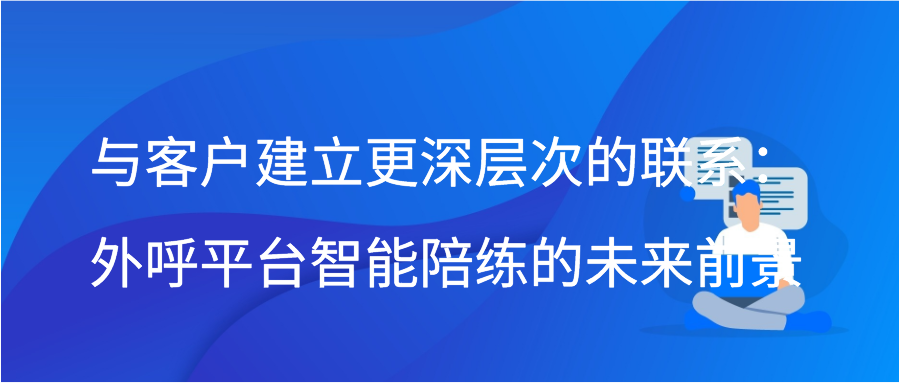 与客户建立更深层次的联系：外呼平台智能陪练的未来前景