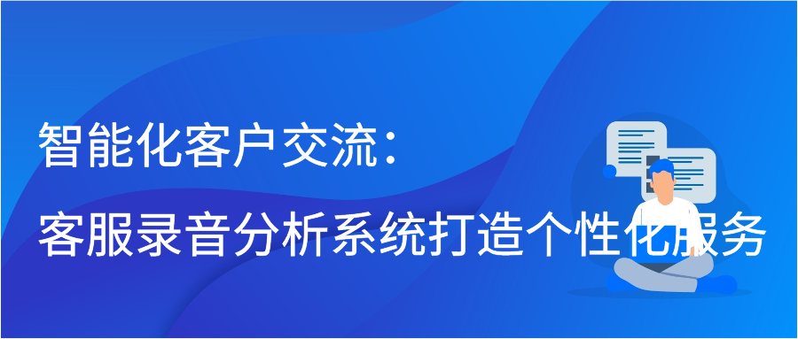 智能化客户交流：客服录音分析系统打造个性化服务