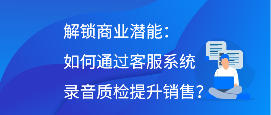解锁商业潜能：如何通过客服系统录音质检提升销售？